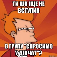 ти шо іще не вступив в групу "спросимо у дівчат"?