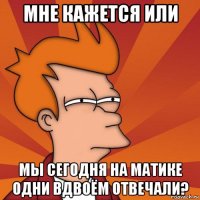 мне кажется или мы сегодня на матике одни вдвоём отвечали?