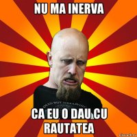 nu ma inerva ca eu o dau cu rautatea