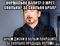 нормально валит? а жрет сколько? за сколько брал? зачем диски в белый покрасил? за сколько продашь потом?