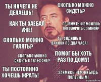 Ты ничего не делаешь! Сколько можно сидеть? Сколько можно гулять? Ты постоянно хочешь жрать! Помог бы хоть раз по дому! Ты сидишь в ванной по два часа! Сколько можно сидеть в телефоне? Займись чем-нибудь полезным! Как ты заебал уже! Почему ты не можешь поговорить со мной?