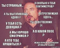 ты странный... а сколько у тебя сантиметров? у тебя есть девушка ? а кто тебе нравиться ? а в какой позе ? ты девственник ?! а мы хорошо смотримся ? между парнем и девушкой дружбы не бывает а ты выгуливаешь удава ? потрогай меня здесь...