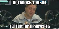 осталось только телевизор прихурять