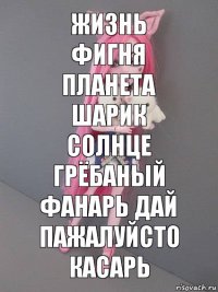 жизнь фигня
планета шарик солнце грёбаный фанарь дай пажалуйсто касарь