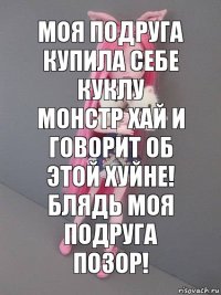 моя подруга купила себе куклу монстр хай и говорит об этой хуйне! блядь моя подруга позор!