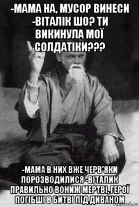 -мама на, мусор винеси -віталік шо? ти викинула мої солдатіки??? -мама в них вже черв'яки порозводилися -віталик правильно вониж мертві, герої погібші в битві під диваном