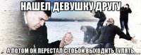 нашел девушку другу а потом он перестал с тобой выходить гулять