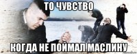 то чувство когда не поймал маслину