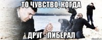 то чувство, когда друг - либерал