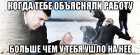 когда тебе объясняли работу больше чем у тебя ушло на нее