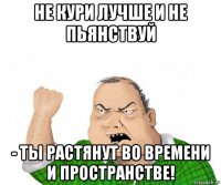 не кури лучше и не пьянствуй - ты растянут во времени и пространстве!