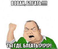 вован, блеать!!!! ты где, блеать!?!?!?!