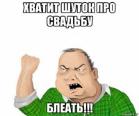 хватит шуток про свадьбу блеать!!!