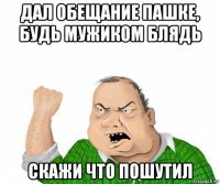 дал обещание пашке, будь мужиком блядь скажи что пошутил