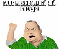 будь мужиком, пей чай, блеадь! 