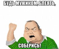 будь мужиком, блеять, соберись!