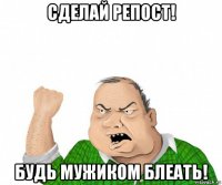 сделай репост! будь мужиком блеать!