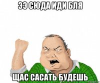 ээ сюда иди бля щас сасать будешь