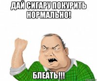 дай сигару покурить нормально! блеать!!!