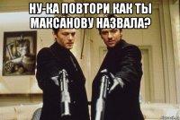 ну-ка повтори как ты максанову назвала? 