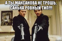 а ты максанова не трошь, санька ровный тип!!! 