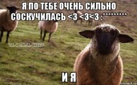 я по тебе очень сильно соскучилась <3 <3<3 :********* и я