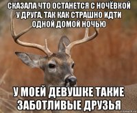 сказала что останется с ночёвкой у друга, так как страшно идти одной домой ночью у моей девушке такие заботливые друзья