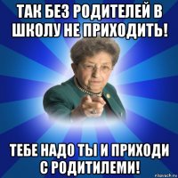 так без родителей в школу не приходить! тебе надо ты и приходи с родитилеми!