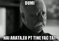 dumi hai arata,eu pt tine fac tat