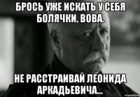 брось уже искать у себя болячки, вова. не расстраивай леонида аркадьевича...