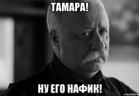 тамара! ну его нафик!