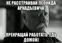 не расстраивай леонида аркадьевича прекращай работать. едь домой)