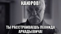 каюров! ты расстраиваешь леонида аркадьевича!