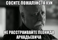 сосите пожалуйста хуй не расстраивайте леонида аркадьевича