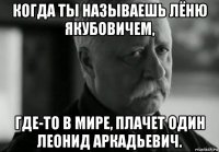 когда ты называешь лёню якубовичем, где-то в мире, плачет один леонид аркадьевич.