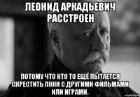 леонид аркадьевич расстроен потому что кто то ещё пытается скрестить пони с другими фильмами или играми.