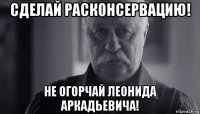 сделай расконсервацию! не огорчай леонида аркадьевича!