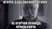 игорёк, будь ласков с ктулху... не огорчай леонида аркадьевича