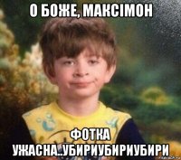 о боже, максімон фотка ужасна..убириубириубири