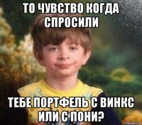 то чувство когда спросили тебе портфель с винкс или с пони?