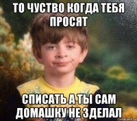 то чуство когда тебя просят списать а ты сам домашку не зделал