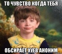 то чувство когда тебя обсирает хуев аноним