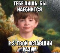 тебе лишь, бы нае6нится. p.s. твой уставший разум.