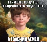 то чувство когда тебя поздравляют с рождеством. а твое имя ахмед