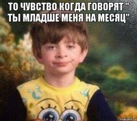 то чувство когда говорят " ты младше меня на месяц" 