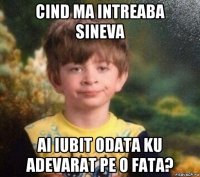 cind ma intreaba sineva ai iubit odata ku adevarat pe o fata?