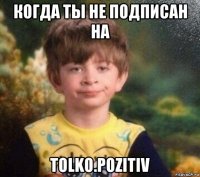 когда ты не подписан на tolko.pozitiv