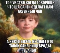 то чувство когда говоришь что ща санек сделает нам ахуенный чай а никто блять не знает кто такой саня нищеброды ебаные