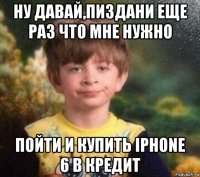 ну давай,пиздани еще раз что мне нужно пойти и купить iphone 6 в кредит