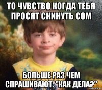 то чувство когда тебя просят скинуть сом больше раз чем спрашивают: "как дела?"